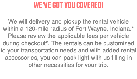 We've got you covered! We will delivery and pickup the rental vehicle within a 120-mile radius of Fort Wayne, Indiana.* Please review the applicable fees per vehicle during checkout*. The rentals can be customized to your transportation needs and with added rental accessories, you can pack light with us filling in other necessities for your trip. 