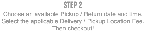 Step 2 Choose an available Pickup / Return date and time. Select the applicable Delivery / Pickup Location Fee. Then checkout!