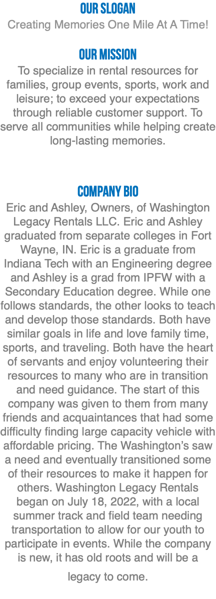 OUR Slogan Creating Memories One Mile At A Time! Our Mission To specialize in rental resources for families, group events, sports, work and leisure; to exceed your expectations through reliable customer support. To serve all communities while helping create long-lasting memories. Company bio Eric and Ashley, Owners, of Washington Legacy Rentals LLC. Eric and Ashley graduated from separate colleges in Fort Wayne, IN. Eric is a graduate from Indiana Tech with an Engineering degree and Ashley is a grad from IPFW with a Secondary Education degree. While one follows standards, the other looks to teach and develop those standards. Both have similar goals in life and love family time, sports, and traveling. Both have the heart of servants and enjoy volunteering their resources to many who are in transition and need guidance. The start of this company was given to them from many friends and acquaintances that had some difficulty finding large capacity vehicle with affordable pricing. The Washington’s saw a need and eventually transitioned some of their resources to make it happen for others. Washington Legacy Rentals began on July 18, 2022, with a local summer track and field team needing transportation to allow for our youth to participate in events. While the company is new, it has old roots and will be a legacy to come. 